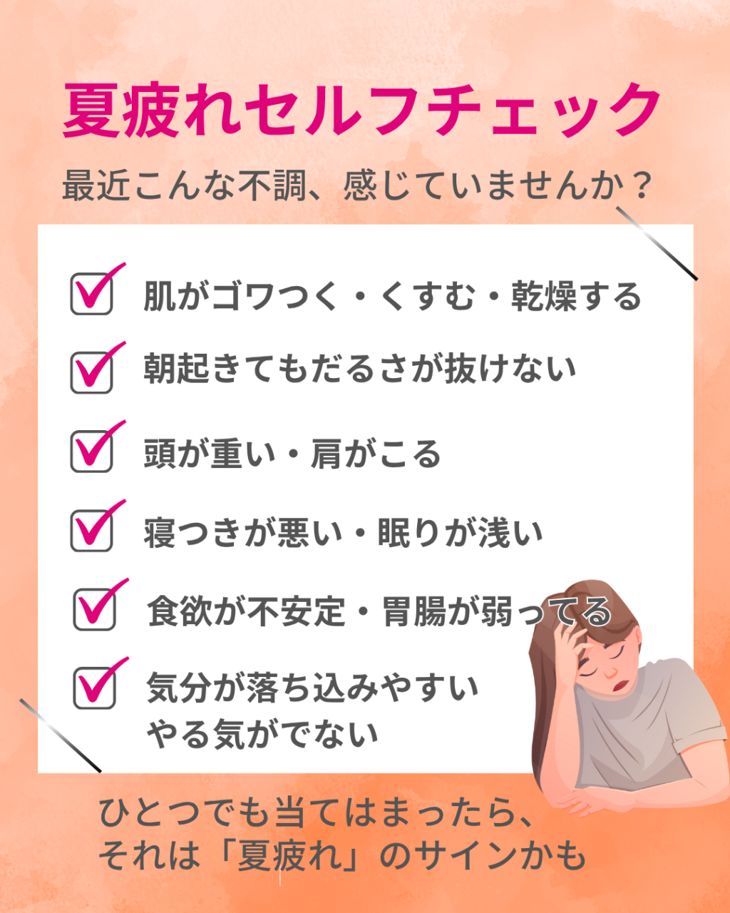 夏疲れセルフチェックシート
肌のごわつき・くすみ、乾燥
朝起きてもだるさが抜けない
頭が重い・肩こり
寝つきが悪い、眠りが浅い
食欲が不安定・胃腸が弱ってる
気分が落ち込みやすい・やる気が出ない